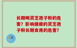 长期喝灵芝孢子粉的危害？影响健康的灵芝孢子粉长期食用的危害？