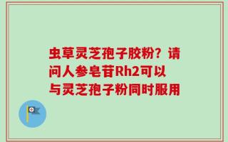虫草灵芝孢子胶粉？请问人参皂苷Rh2可以与灵芝孢子粉同时服用