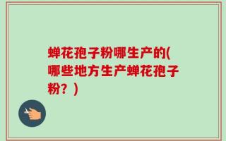 蝉花孢子粉哪生产的(哪些地方生产蝉花孢子粉？)
