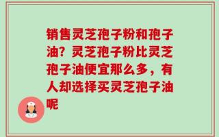销售灵芝孢子粉和孢子油？灵芝孢子粉比灵芝孢子油便宜那么多，有人却选择买灵芝孢子油呢