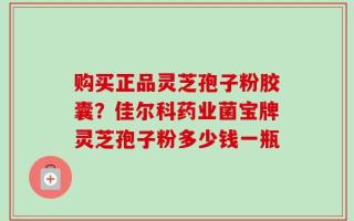 购买正品灵芝孢子粉胶囊？佳尔科药业菌宝牌灵芝孢子粉多少钱一瓶