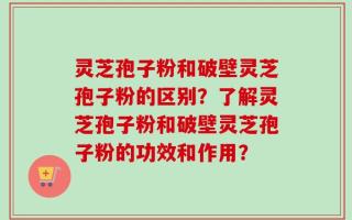 灵芝孢子粉和破壁灵芝孢子粉的区别？了解灵芝孢子粉和破壁灵芝孢子粉的功效和作用？