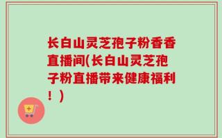 长白山灵芝孢子粉香香直播间(长白山灵芝孢子粉直播带来健康福利！)