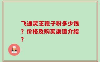 飞通灵芝孢子粉多少钱？价格及购买渠道介绍？