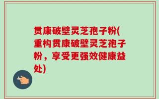 贯康破壁灵芝孢子粉(重构贯康破壁灵芝孢子粉，享受更强效健康益处)