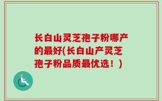 长白山灵芝孢子粉哪产的最好(长白山产灵芝孢子粉品质最优选！)
