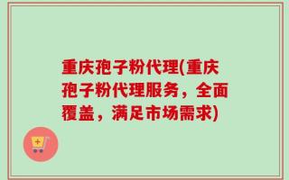 重庆孢子粉代理(重庆孢子粉代理服务，全面覆盖，满足市场需求)