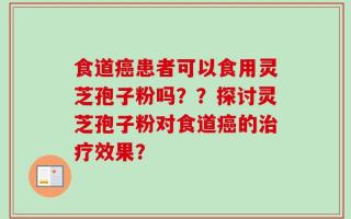 食道癌患者可以食用灵芝孢子粉吗？？探讨灵芝孢子粉对食道癌的治疗效果？