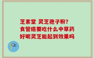 芝素堂 灵芝孢子粉？食管癌要吃什么中草药好呢灵芝能起到效果吗
