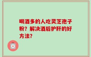 喝酒多的人吃灵芝孢子粉？解决酒后护肝的好方法？
