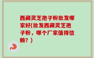 西藏灵芝孢子粉批发哪家好(批发西藏灵芝孢子粉，哪个厂家值得信赖？)