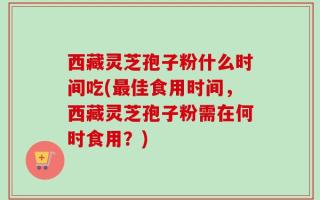 西藏灵芝孢子粉什么时间吃(最佳食用时间，西藏灵芝孢子粉需在何时食用？)