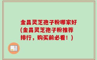 金昌灵芝孢子粉哪家好(金昌灵芝孢子粉推荐排行，购买前必看！)
