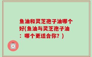 鱼油和灵芝孢子油哪个好(鱼油与灵芝孢子油：哪个更适合你？)