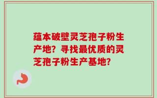 蕴本破壁灵芝孢子粉生产地？寻找最优质的灵芝孢子粉生产基地？