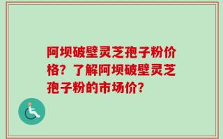 阿坝破壁灵芝孢子粉价格？了解阿坝破壁灵芝孢子粉的市场价？