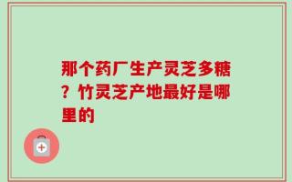 那个药厂生产灵芝多糖？竹灵芝产地最好是哪里的