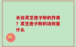 长白灵芝孢子粉的作用？灵芝孢子粉的功效是什么