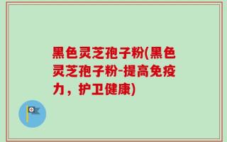 黑色灵芝孢子粉(黑色灵芝孢子粉-提高免疫力，护卫健康)