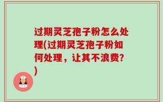 过期灵芝孢子粉怎么处理(过期灵芝孢子粉如何处理，让其不浪费？)