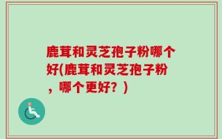 鹿茸和灵芝孢子粉哪个好(鹿茸和灵芝孢子粉，哪个更好？)