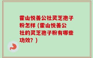 霍山悦善公社灵芝孢子粉怎样 (霍山悦善公社的灵芝孢子粉有哪些功效？)