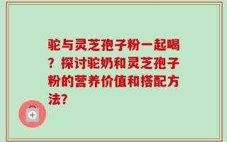 驼与灵芝孢子粉一起喝？探讨驼奶和灵芝孢子粉的营养价值和搭配方法？