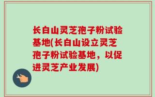 长白山灵芝孢子粉试验基地(长白山设立灵芝孢子粉试验基地，以促进灵芝产业发展)
