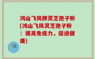 鸿山飞凤牌灵芝孢子粉(鸿山飞凤灵芝孢子粉：提高免疫力，促进健康)