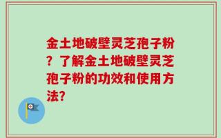 金土地破壁灵芝孢子粉？了解金土地破壁灵芝孢子粉的功效和使用方法？