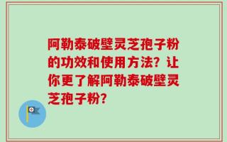 阿勒泰破壁灵芝孢子粉的功效和使用方法？让你更了解阿勒泰破壁灵芝孢子粉？