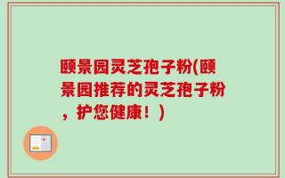 颐景园灵芝孢子粉(颐景园推荐的灵芝孢子粉，护您健康！)