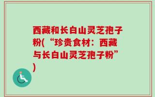 西藏和长白山灵芝孢子粉(“珍贵食材：西藏与长白山灵芝孢子粉”)