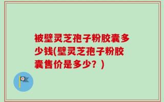 被壁灵芝孢子粉胶囊多少钱(壁灵芝孢子粉胶囊售价是多少？)