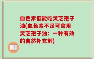 血色素低能吃灵芝孢子油(血色素不足可食用灵芝孢子油：一种有效的自然补充剂)
