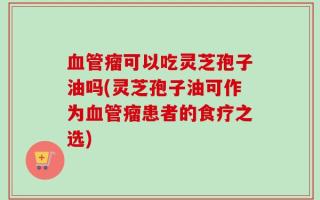 血管瘤可以吃灵芝孢子油吗(灵芝孢子油可作为血管瘤患者的食疗之选)