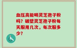 血压高能喝灵芝孢子粉吗？破壁灵芝孢子粉每天服用几次，每次服多少？