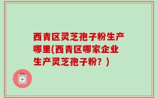 西青区灵芝孢子粉生产哪里(西青区哪家企业生产灵芝孢子粉？)