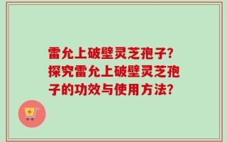 雷允上破壁灵芝孢子？探究雷允上破壁灵芝孢子的功效与使用方法？