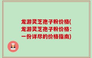 龙游灵芝孢子粉价格(龙游灵芝孢子粉价格：一份详尽的价格指南)