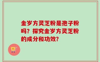 金岁方灵芝粉是孢子粉吗？探究金岁方灵芝粉的成分和功效？