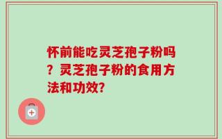 怀前能吃灵芝孢子粉吗？灵芝孢子粉的食用方法和功效？