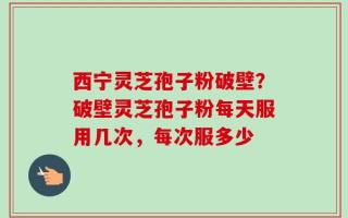 西宁灵芝孢子粉破壁？破壁灵芝孢子粉每天服用几次，每次服多少