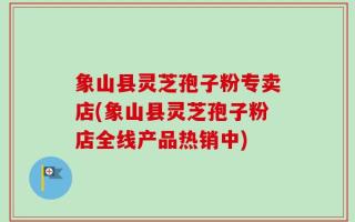 象山县灵芝孢子粉专卖店(象山县灵芝孢子粉店全线产品热销中)