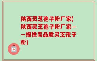 陕西灵芝孢子粉厂家(陕西灵芝孢子粉厂家——提供高品质灵芝孢子粉)