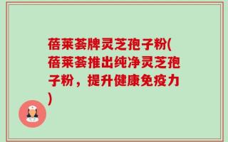 蓓莱荟牌灵芝孢子粉(蓓莱荟推出纯净灵芝孢子粉，提升健康免疫力)