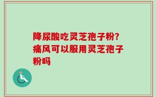 降尿酸吃灵芝孢子粉？痛风可以服用灵芝孢子粉吗