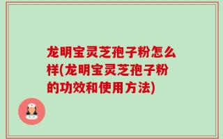 龙明宝灵芝孢子粉怎么样(龙明宝灵芝孢子粉的功效和使用方法)