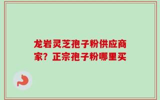 龙岩灵芝孢子粉供应商家？正宗孢子粉哪里买