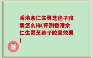香港余仁生灵芝孢子胶囊怎么样(评测香港余仁生灵芝孢子胶囊效果)